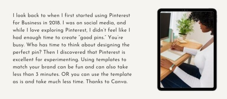 I look back to when I first started using Pinterest for Business in 2018. I was on social media, and while I love exploring Pinterest, I didn’t feel like I had enough time to create “good pins.” You’re busy. Who has time to think about designing the perfect pin? Then I discovered that Pinterest is excellent for experimenting. Using templates to match your brand can be fun and can also take less than 3 minutes. OR you can use the template as is and take much less time. Thanks to Canva.