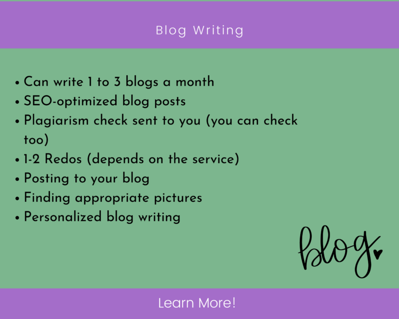 
Can write 1 to 3 blogs a month
SEO-optimized blog posts
Plagiarism check sent to you (you can check too)
1-2 Redos (depends on the service)
Posting to your blog 
Finding appropriate pictures 
Personalized blog writing 
Blog writing