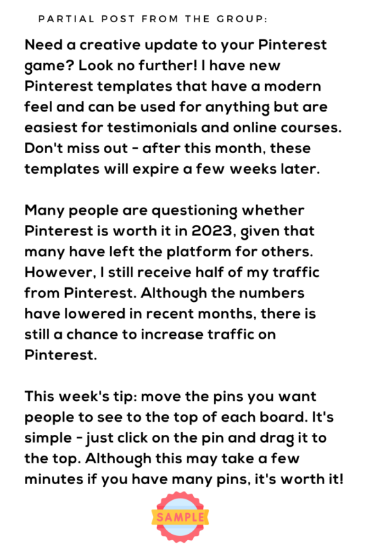 Partial post from the group: 

Need a creative update to your Pinterest game? Look no further! I have new Pinterest templates that have a modern feel and can be used for anything but are easiest for testimonials and online courses. Don't miss out - after this month, these templates will expire a few weeks later.

Many people are questioning whether Pinterest is worth it in 2023, given that many have left the platform for others. However, I still receive half of my traffic from Pinterest. Although the numbers have lowered in recent months, there is still a chance to increase traffic on Pinterest.

This week's tip: move the pins you want people to see to the top of each board. It's simple - just click on the pin and drag it to the top. Although this may take a few minutes if you have many pins, it's worth it!
