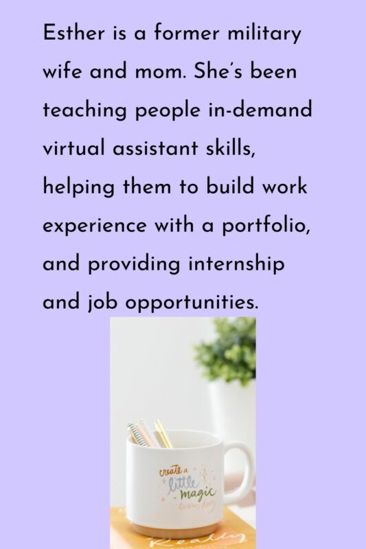 Esther is a former military wife and mom. She’s been teaching people in-demand virtual assistant skills, helping them to build work experience with a portfolio, and providing internship and job opportunities. 