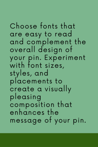 Choose fonts that are easy to read and complement the overall design of your pin. Experiment with font sizes, styles, and placements to create a visually pleasing composition that enhances the message of your pin.