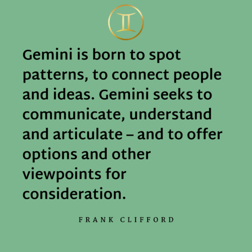 Gemini is born to spot patterns, to connect people and ideas. Gemini seeks to communicate, understand and articulate – and to offer options and other viewpoints for consideration. - Frank Clifford