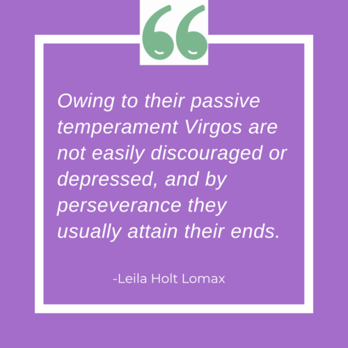 Owing to their passive temperament, Virgos are
not easily discouraged or depressed, and by perseverance they
usually attain their ends. 
- -Leila Holt Lomax