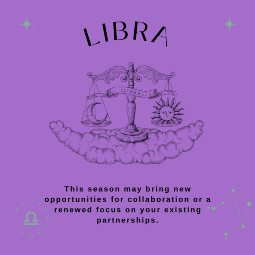 Libra. This season may bring new opportunities for collaboration or a renewed focus on your existing partnerships.