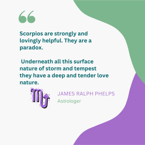 Scorpios are strongly and lovingly helpful. They are a paradox. 

 Underneath all this surface nature of storm and tempest 
they have a deep and tender love nature.  - James Ralph Phelps