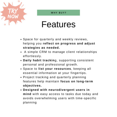 Space for quarterly and weekly reviews, helping you reflect on progress and adjust strategies as needed. A simple CRM to manage client relationships effortlessly. Daily habit tracking, supporting consistent personal and professional growth. Space to list your resources, keeping all essential information at your fingertips. Project tracking and quarterly planning features help maintain focus on long-term objectives. Designed with neurodivergent users in mind with easy access to tasks due today and avoids overwhelming users with time-specific planning