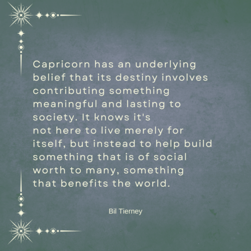 Capricorn has an underlying belief that its destiny involves
contributing something meaningful and lasting to society. It knows it's
not here to live merely for itself, but instead to help build something that is of social worth to many, something 
that benefits the world. - Bill Tierney